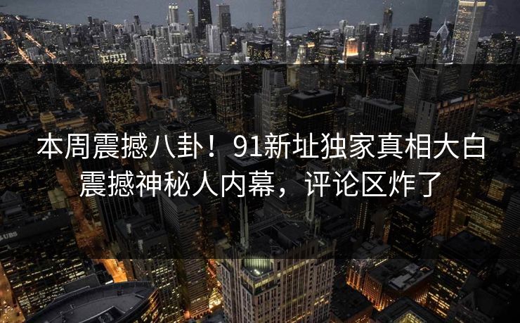本周震撼八卦！91新址独家真相大白震撼神秘人内幕，评论区炸了  第1张