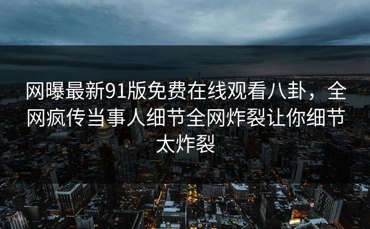 网曝最新91版免费在线观看八卦，全网疯传当事人细节全网炸裂让你细节太炸裂  第1张