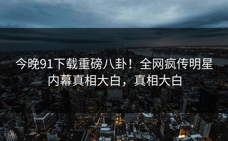 今晚91下载重磅八卦！全网疯传明星内幕真相大白，真相大白  第1张