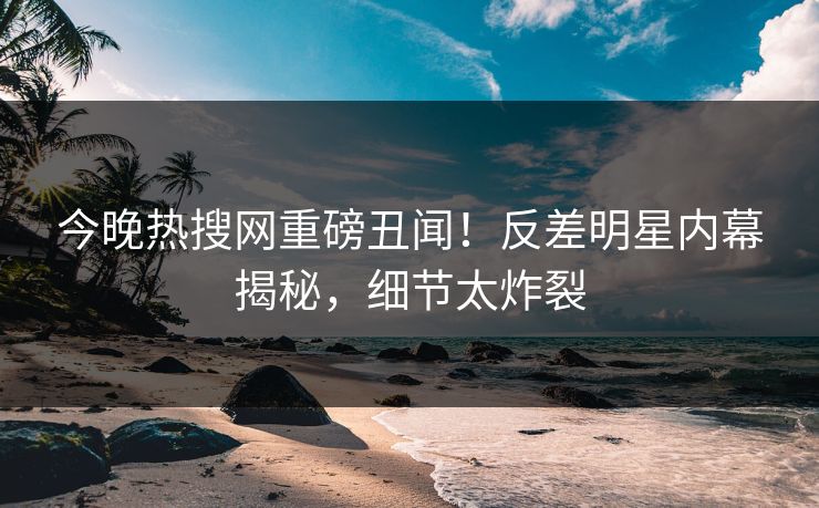 今晚热搜网重磅丑闻！反差明星内幕揭秘，细节太炸裂  第1张