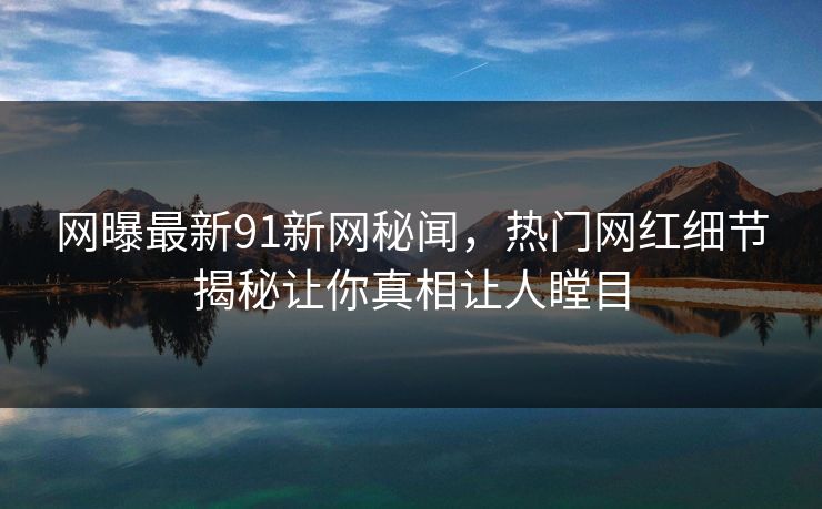 网曝最新91新网秘闻，热门网红细节揭秘让你真相让人瞠目  第1张