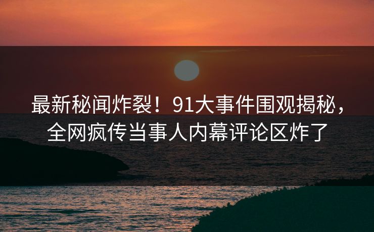 最新秘闻炸裂！91大事件围观揭秘，全网疯传当事人内幕评论区炸了  第1张