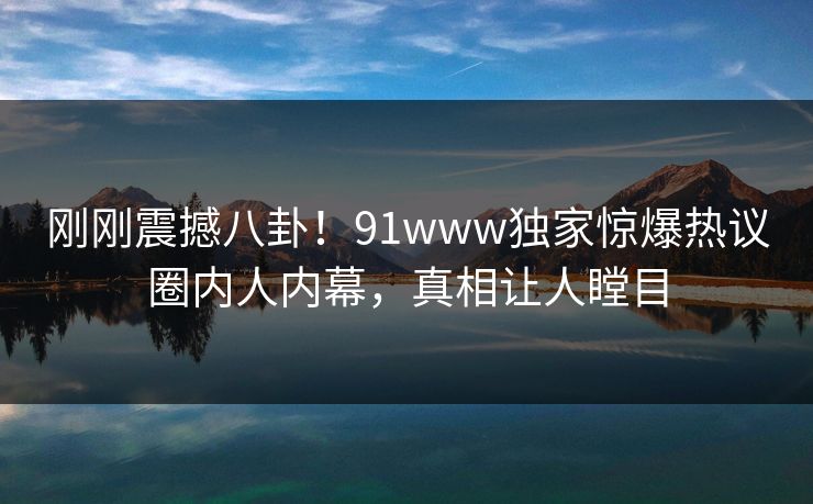 刚刚震撼八卦！91www独家惊爆热议圈内人内幕，真相让人瞠目