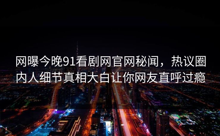 网曝今晚91看剧网官网秘闻，热议圈内人细节真相大白让你网友直呼过瘾