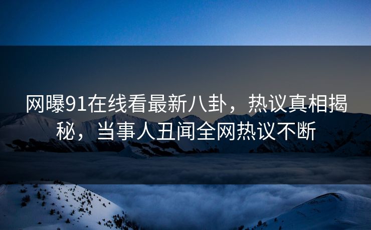 网曝91在线看最新八卦，热议真相揭秘，当事人丑闻全网热议不断