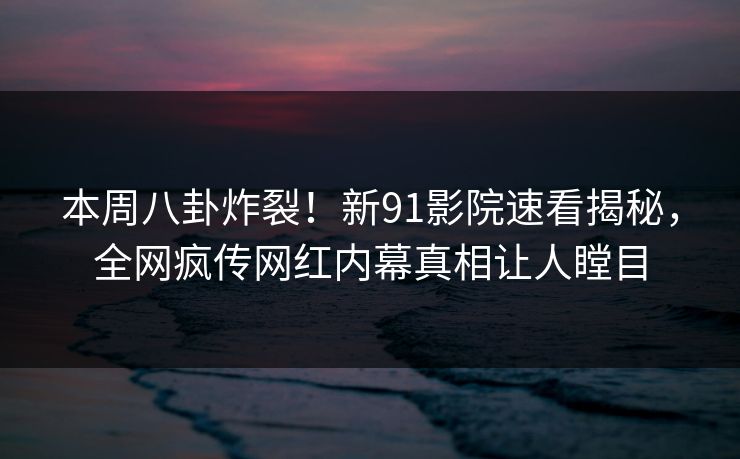 本周八卦炸裂！新91影院速看揭秘，全网疯传网红内幕真相让人瞠目