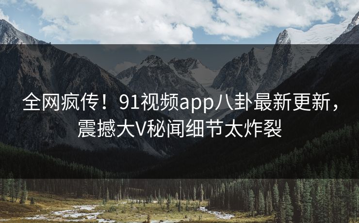 全网疯传！91视频app八卦最新更新，震撼大V秘闻细节太炸裂