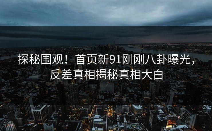 探秘围观！首页新91刚刚八卦曝光，反差真相揭秘真相大白