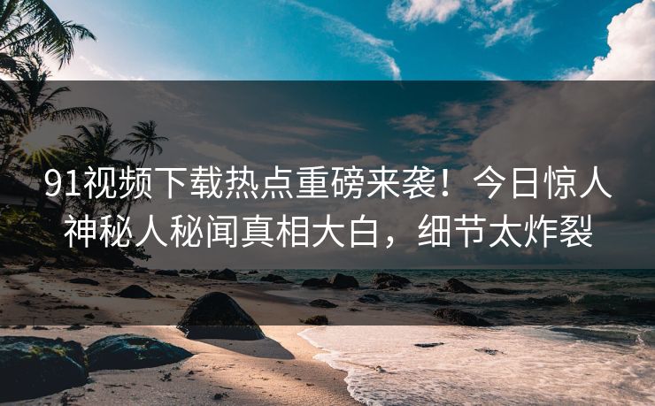 91视频下载热点重磅来袭！今日惊人神秘人秘闻真相大白，细节太炸裂  第1张