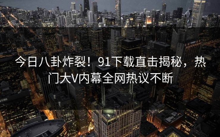 今日八卦炸裂！91下载直击揭秘，热门大V内幕全网热议不断