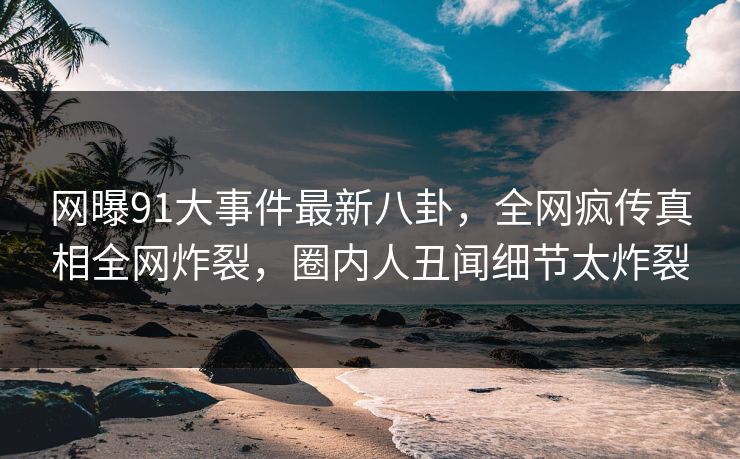 网曝91大事件最新八卦，全网疯传真相全网炸裂，圈内人丑闻细节太炸裂