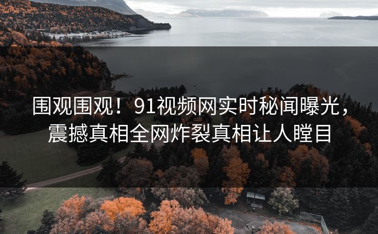 围观围观！91视频网实时秘闻曝光，震撼真相全网炸裂真相让人瞠目