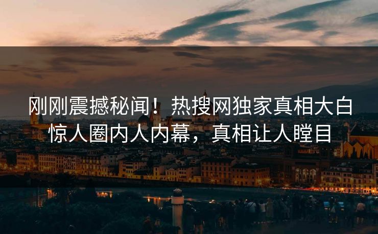 刚刚震撼秘闻！热搜网独家真相大白惊人圈内人内幕，真相让人瞠目