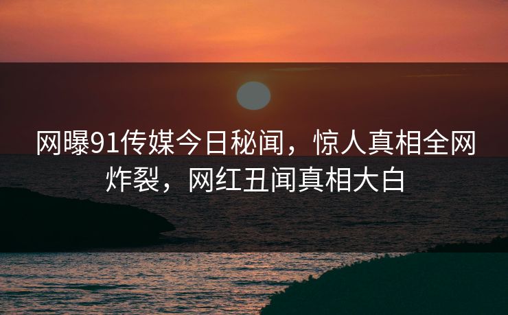 网曝91传媒今日秘闻，惊人真相全网炸裂，网红丑闻真相大白