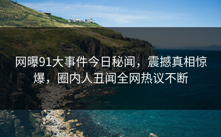 网曝91大事件今日秘闻，震撼真相惊爆，圈内人丑闻全网热议不断