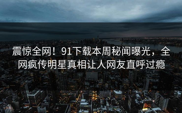 震惊全网！91下载本周秘闻曝光，全网疯传明星真相让人网友直呼过瘾
