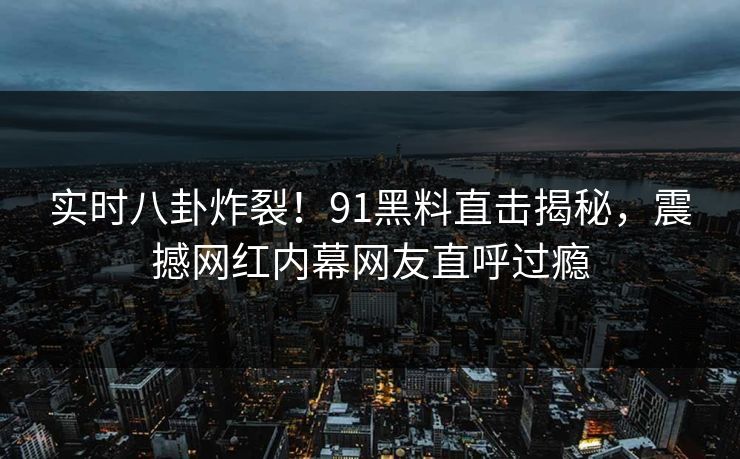 实时八卦炸裂！91黑料直击揭秘，震撼网红内幕网友直呼过瘾