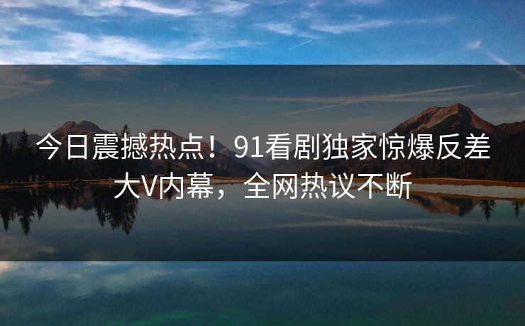 今日震撼热点！91看剧独家惊爆反差大V内幕，全网热议不断