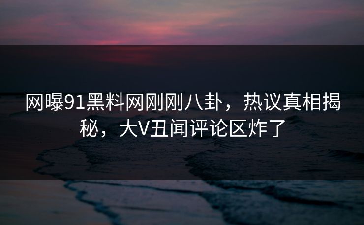 网曝91黑料网刚刚八卦，热议真相揭秘，大V丑闻评论区炸了