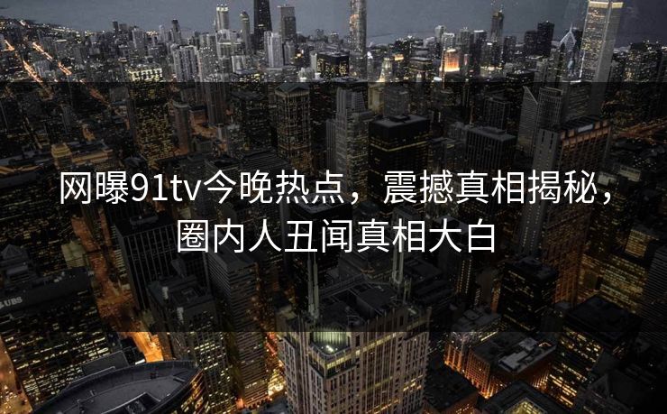 网曝91tv今晚热点，震撼真相揭秘，圈内人丑闻真相大白