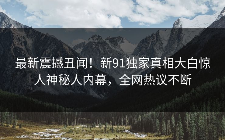 最新震撼丑闻！新91独家真相大白惊人神秘人内幕，全网热议不断