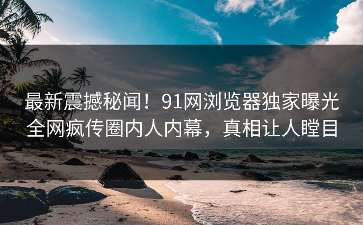 最新震撼秘闻！91网浏览器独家曝光全网疯传圈内人内幕，真相让人瞠目