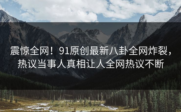 震惊全网！91原创最新八卦全网炸裂，热议当事人真相让人全网热议不断