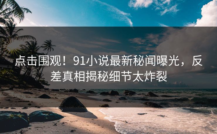 点击围观！91小说最新秘闻曝光，反差真相揭秘细节太炸裂