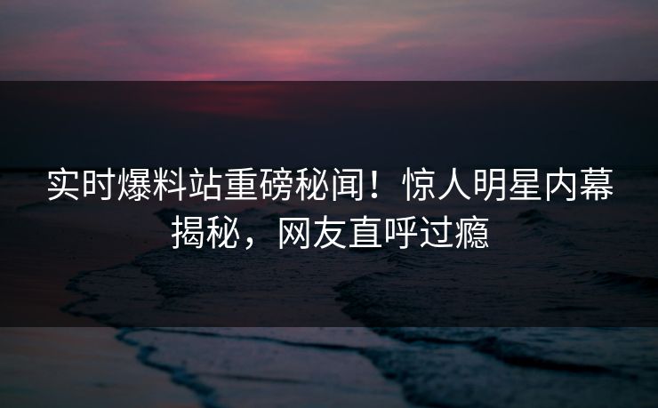 实时爆料站重磅秘闻！惊人明星内幕揭秘，网友直呼过瘾