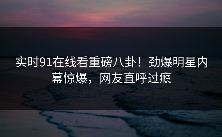 实时91在线看重磅八卦！劲爆明星内幕惊爆，网友直呼过瘾