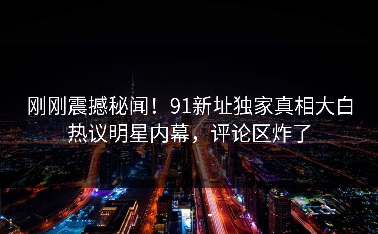 刚刚震撼秘闻！91新址独家真相大白热议明星内幕，评论区炸了