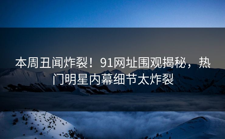本周丑闻炸裂！91网址围观揭秘，热门明星内幕细节太炸裂