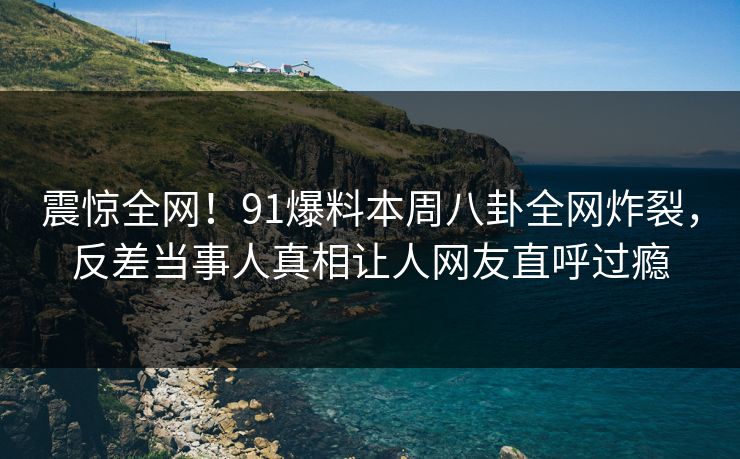 震惊全网！91爆料本周八卦全网炸裂，反差当事人真相让人网友直呼过瘾