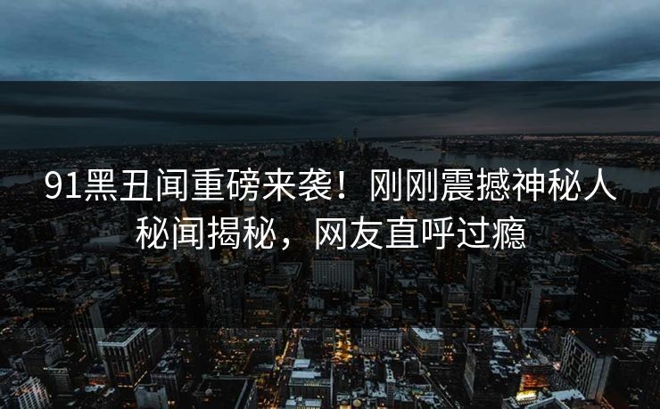 91黑丑闻重磅来袭！刚刚震撼神秘人秘闻揭秘，网友直呼过瘾