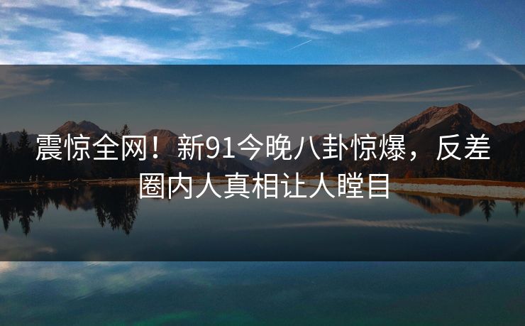 震惊全网！新91今晚八卦惊爆，反差圈内人真相让人瞠目