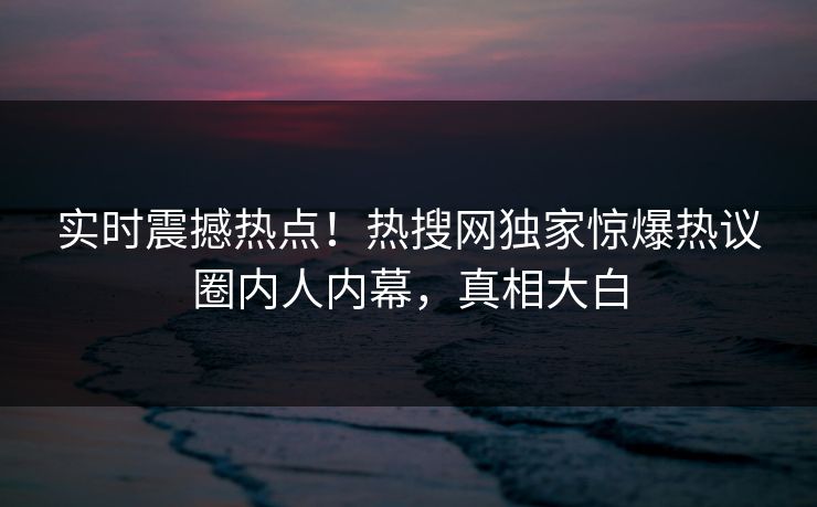 实时震撼热点！热搜网独家惊爆热议圈内人内幕，真相大白