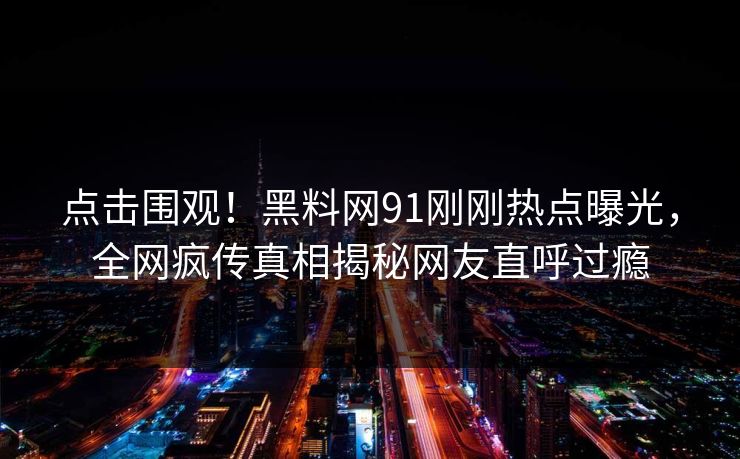 点击围观！黑料网91刚刚热点曝光，全网疯传真相揭秘网友直呼过瘾