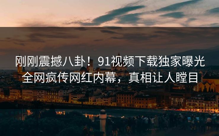 刚刚震撼八卦！91视频下载独家曝光全网疯传网红内幕，真相让人瞠目
