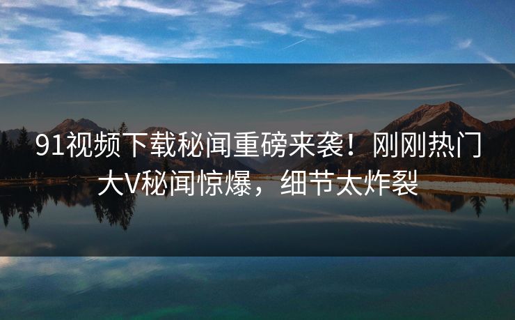 91视频下载秘闻重磅来袭！刚刚热门大V秘闻惊爆，细节太炸裂  第1张