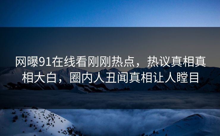 网曝91在线看刚刚热点，热议真相真相大白，圈内人丑闻真相让人瞠目