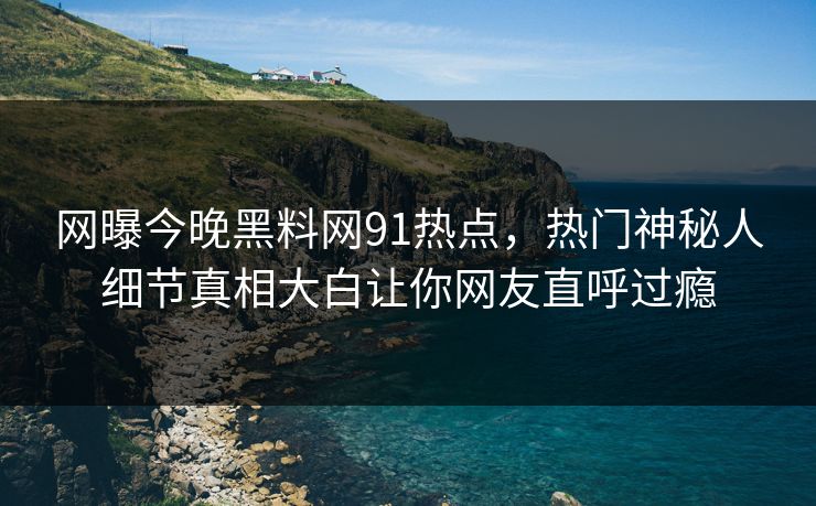 网曝今晚黑料网91热点，热门神秘人细节真相大白让你网友直呼过瘾