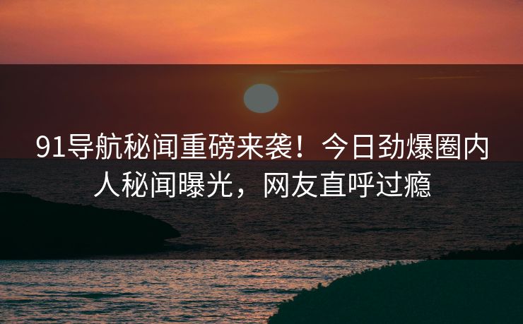 91导航秘闻重磅来袭！今日劲爆圈内人秘闻曝光，网友直呼过瘾