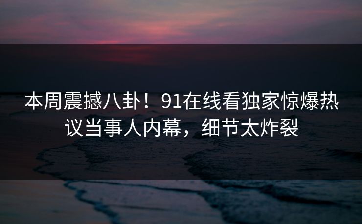 本周震撼八卦！91在线看独家惊爆热议当事人内幕，细节太炸裂  第1张