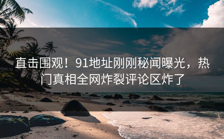 直击围观！91地址刚刚秘闻曝光，热门真相全网炸裂评论区炸了  第1张