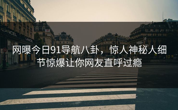 网曝今日91导航八卦，惊人神秘人细节惊爆让你网友直呼过瘾