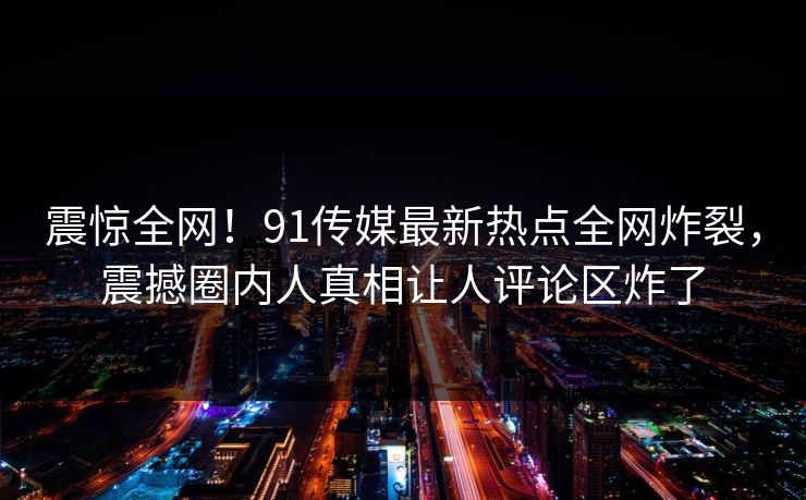 震惊全网！91传媒最新热点全网炸裂，震撼圈内人真相让人评论区炸了