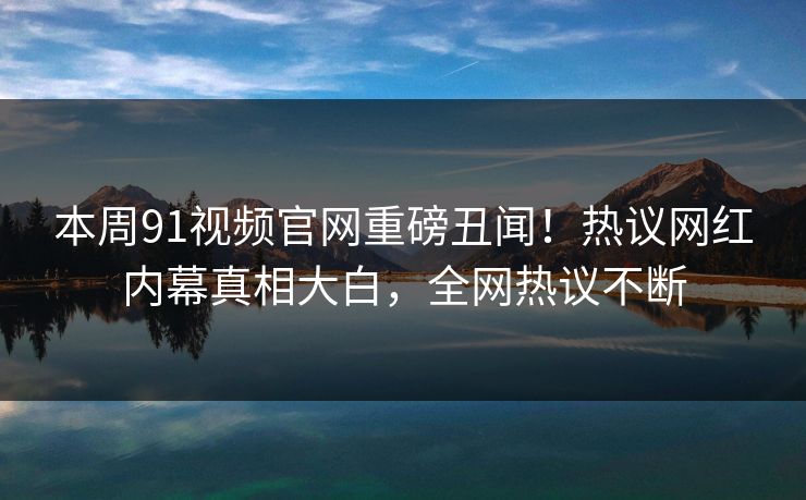 本周91视频官网重磅丑闻！热议网红内幕真相大白，全网热议不断  第1张