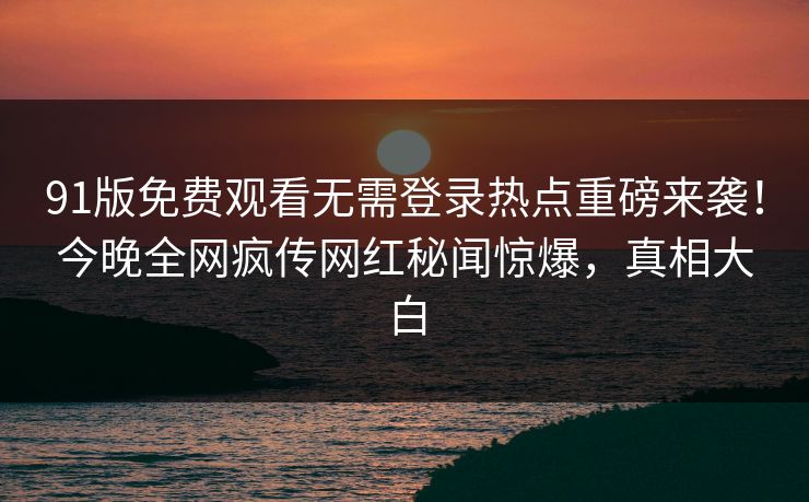 91版免费观看无需登录热点重磅来袭！今晚全网疯传网红秘闻惊爆，真相大白  第1张