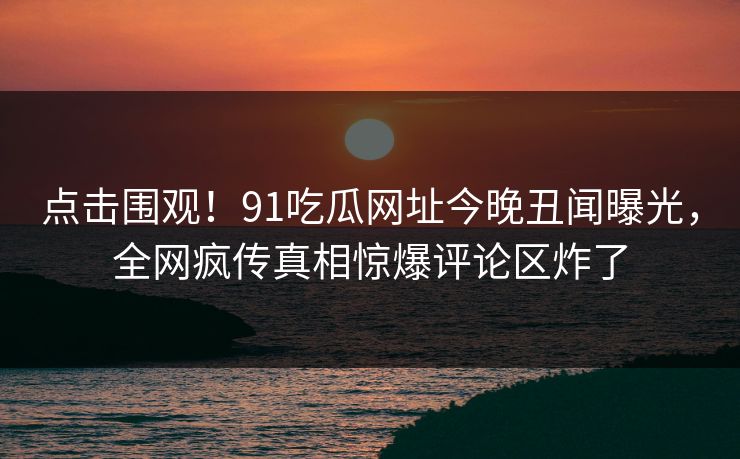 点击围观！91吃瓜网址今晚丑闻曝光，全网疯传真相惊爆评论区炸了