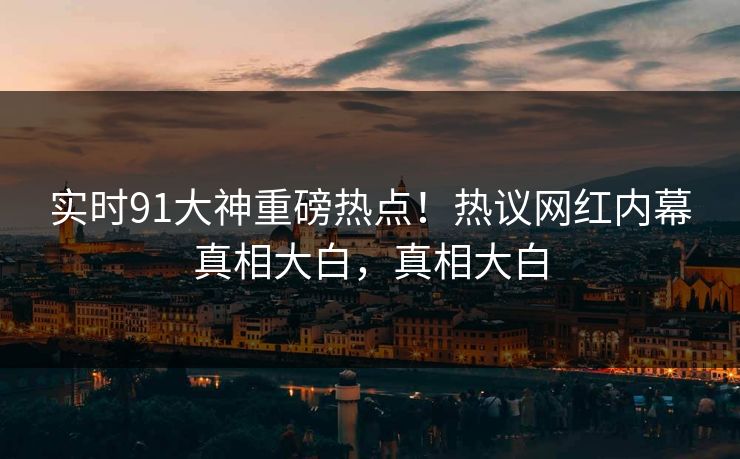 实时91大神重磅热点！热议网红内幕真相大白，真相大白
